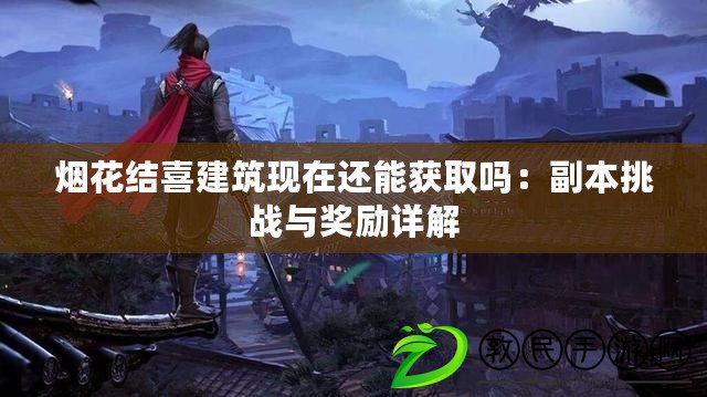 煙花結喜建筑現在還能獲取嗎：副本挑戰與獎勵詳解