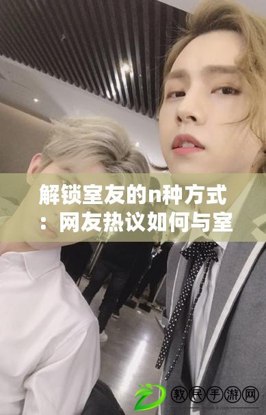 解鎖室友的n種方式：網友熱議如何與室友和諧相處的小妙招與經驗分享
