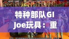 特種部隊GI Joe玩具：重溫童年經典，體驗英雄情懷