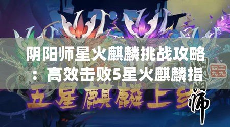 陰陽師星火麒麟挑戰攻略：高效擊敗5星火麒麟指南