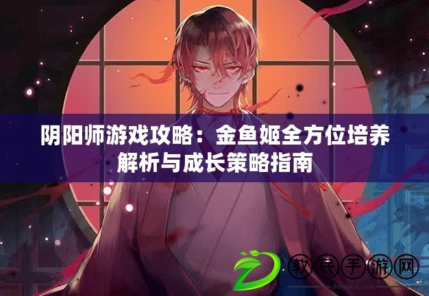 陰陽師游戲攻略：金魚姬全方位培養解析與成長策略指南
