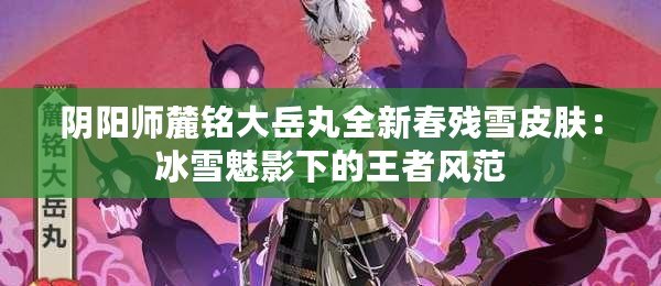 陰陽師麓銘大岳丸全新春殘雪皮膚：冰雪魅影下的王者風范