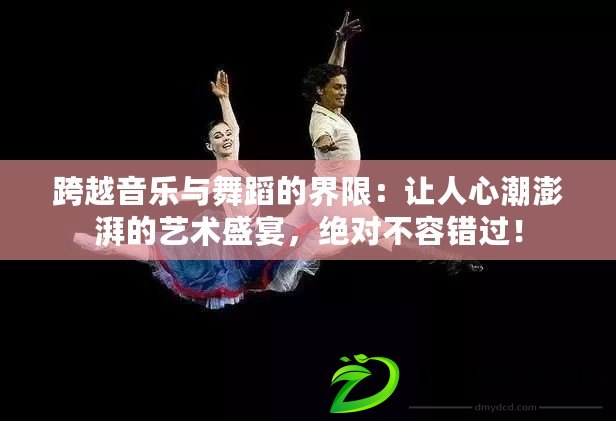 跨越音樂與舞蹈的界限：讓人心潮澎湃的藝術盛宴，絕對不容錯過！