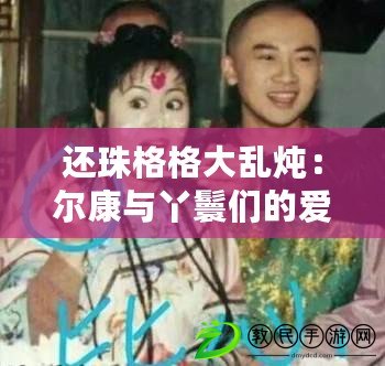 還珠格格大亂燉：爾康與丫鬟們的愛恨糾葛引發網友熱議