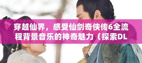 穿越仙界，感受仙劍奇俠傳6全流程背景音樂的神奇魅力（探索DLC，解鎖仙劍奇俠傳6全流程背景音樂的獨特樂趣）