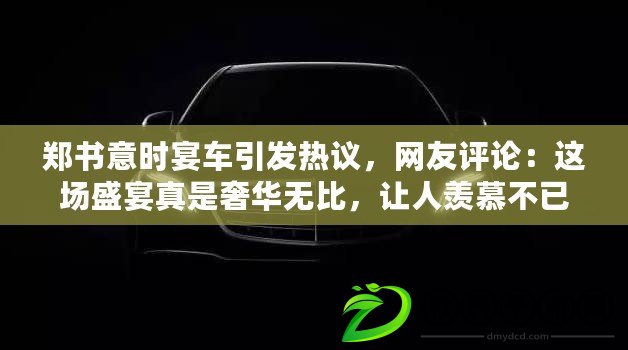 鄭書意時宴車引發熱議，網友評論：這場盛宴真是奢華無比，讓人羨慕不已！