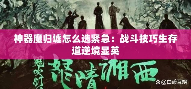 神器魔歸墟怎么選緊急：戰斗技巧生存道逆境顯英