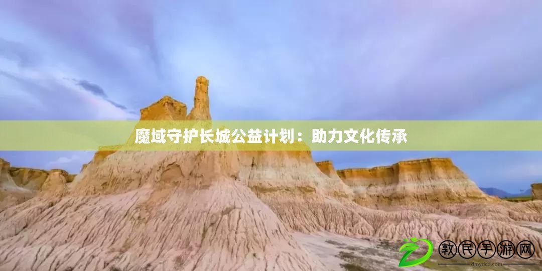 魔域守護長城公益計劃:助力文化傳承 魔域守護長城公益計劃:助力文化傳承