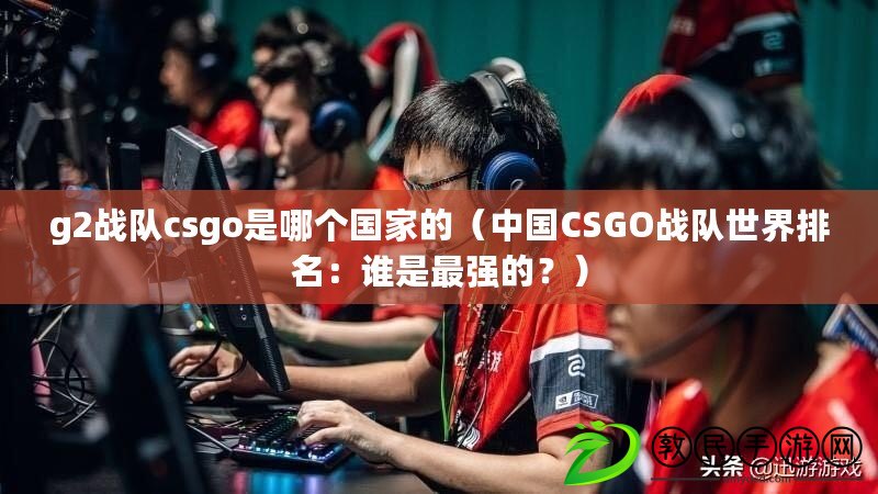 g2戰隊csgo是哪個國家的（中國CSGO戰隊世界排名：誰是最強的？）