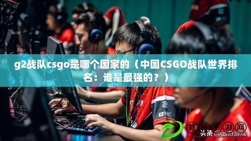 g2戰隊csgo是哪個國家的（中國CSGO戰隊世界排名：誰是最強的？）