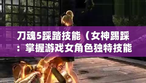 刀魂5踩踏技能（女神踢踩：掌握游戲女角色獨特技能，盡情展現實力?。? title=