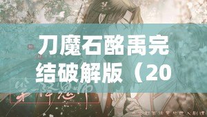刀魔石酩禹完結破解版（2023年清軟破解游戲刀魔石：全新冒險，無盡力量引爆?。? title=