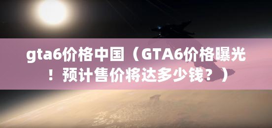 gta6價格中國（GTA6價格曝光！預計售價將達多少錢？）