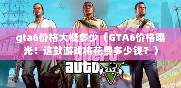 gta6價格大概多少（GTA6價格曝光！這款游戲將花費多少錢？）