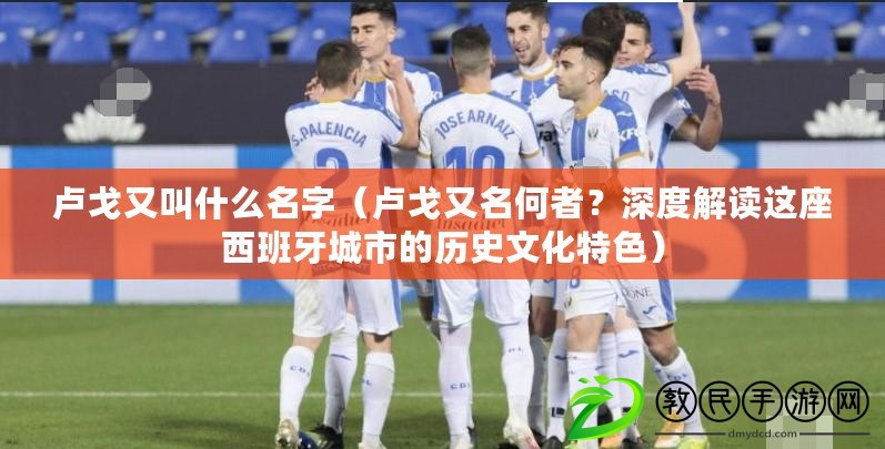 盧戈又叫什么名字（盧戈又名何者？深度解讀這座西班牙城市的歷史文化特色）