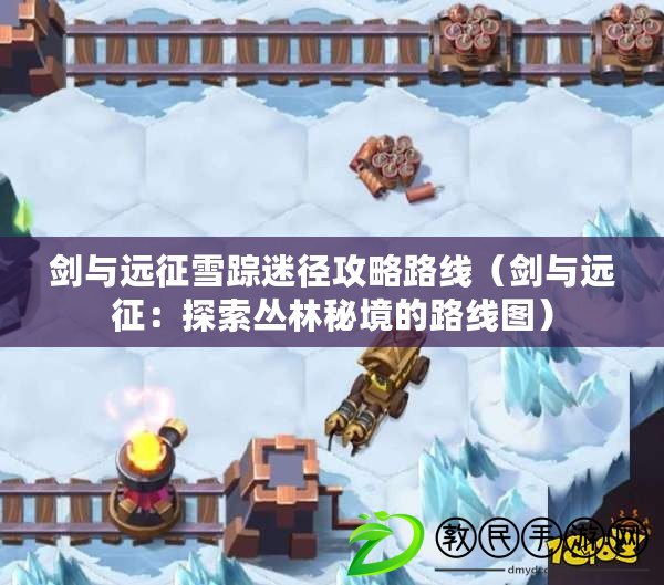 劍與遠征雪蹤迷徑攻略路線（劍與遠征：探索叢林秘境的路線圖）