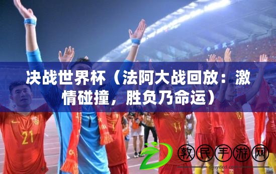 決戰世界杯（法阿大戰回放：激情碰撞，勝負乃命運）