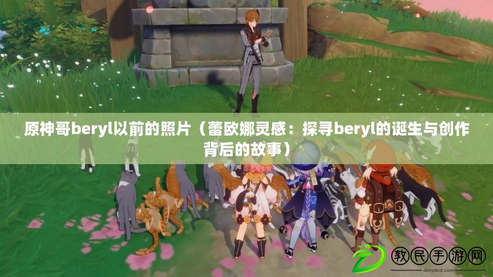 原神哥beryl以前的照片（蕾歐娜靈感：探尋beryl的誕生與創作背后的故事）