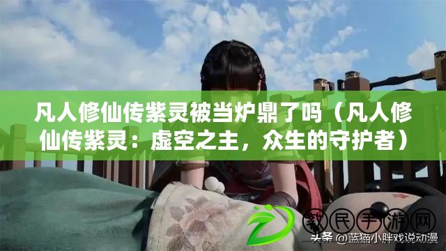 凡人修仙傳紫靈被當爐鼎了嗎（凡人修仙傳紫靈：虛空之主，眾生的守護者）