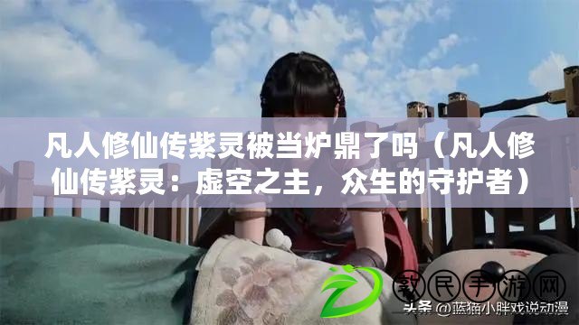 凡人修仙傳紫靈被當爐鼎了嗎（凡人修仙傳紫靈：虛空之主，眾生的守護者）
