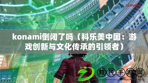 konami倒閉了嗎（科樂美中國：游戲創新與文化傳承的引領者）