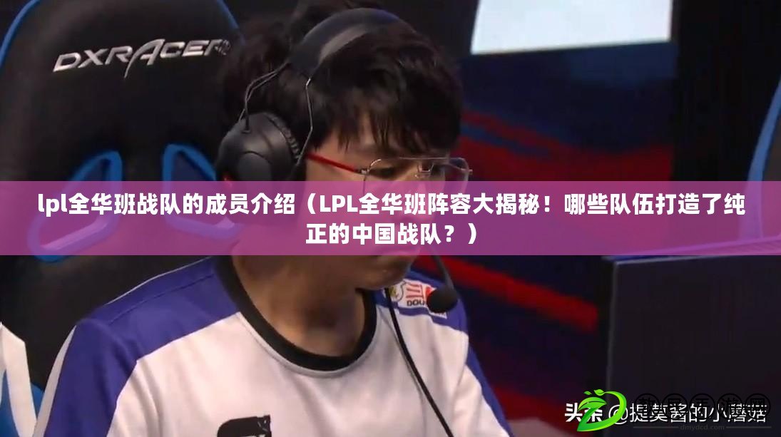 lpl全華班戰隊的成員介紹（LPL全華班陣容大揭秘！哪些隊伍打造了純正的中國戰隊？）