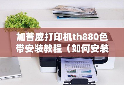 加普威打印機th880色帶安裝教程（如何安裝TH880打印機驅動）