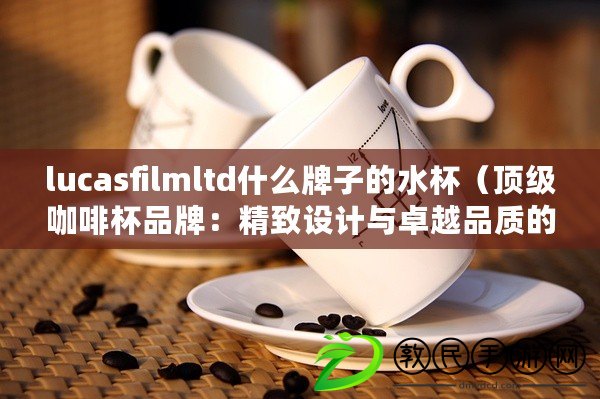lucasfilmltd什么牌子的水杯（頂級咖啡杯品牌：精致設計與卓越品質的完美結合）
