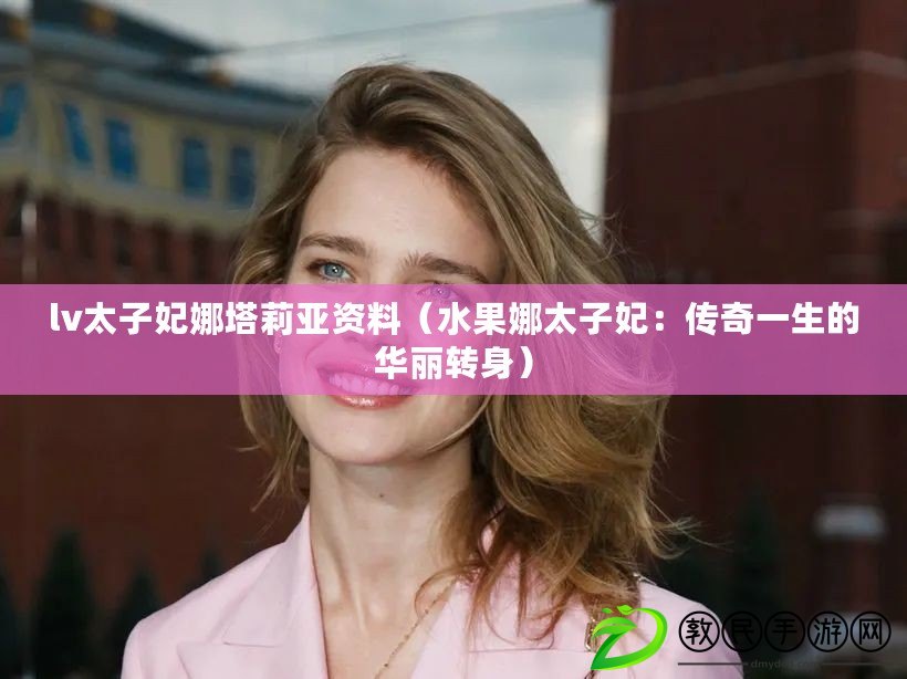 lv太子妃娜塔莉亞資料（水果娜太子妃：傳奇一生的華麗轉身）