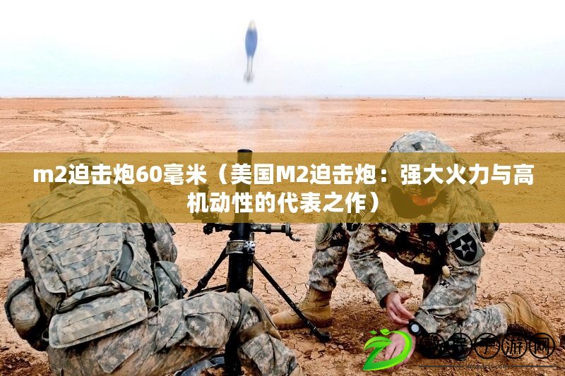 m2迫擊炮60毫米（美國M2迫擊炮：強大火力與高機動性的代表之作）