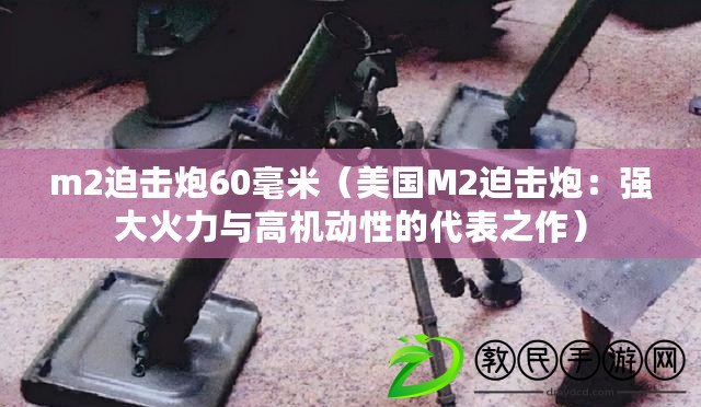 m2迫擊炮60毫米（美國M2迫擊炮：強大火力與高機動性的代表之作）