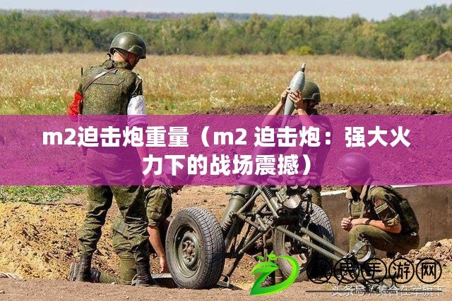 m2迫擊炮重量(m2 迫擊炮:強大火力下的戰場震撼) m2迫擊炮重量(m2 迫擊炮:強大火力下的戰場震撼)