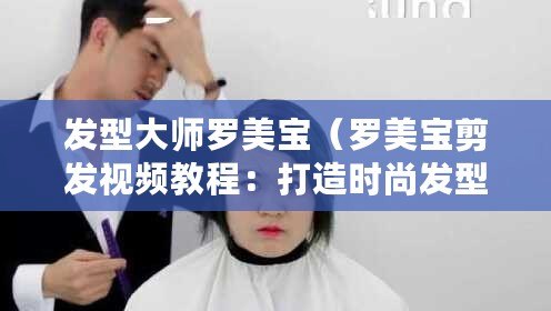 發型大師羅美寶（羅美寶剪發視頻教程：打造時尚發型，輕松學習剪發技巧?。? title=