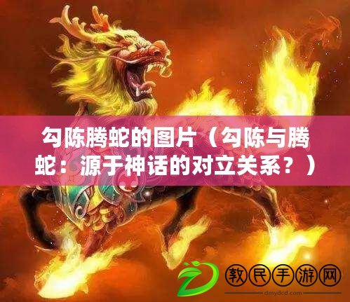 勾陳騰蛇的圖片（勾陳與騰蛇：源于神話的對立關系？）
