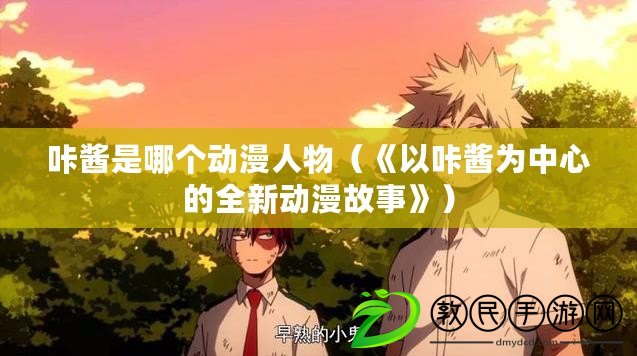 咔醬是哪個動漫人物(《以咔醬為中心的全新動漫故事》) 咔醬是哪個動漫人物(《以咔醬為中心的全新動漫故事》)