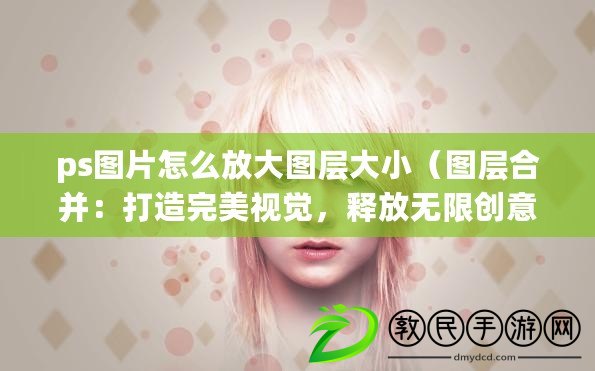 ps圖片怎么放大圖層大?。▓D層合并：打造完美視覺，釋放無限創意力）