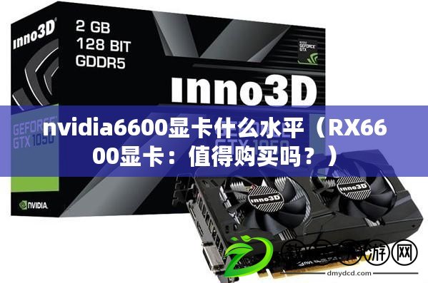 nvidia6600顯卡什么水平（RX6600顯卡：值得購買嗎？）