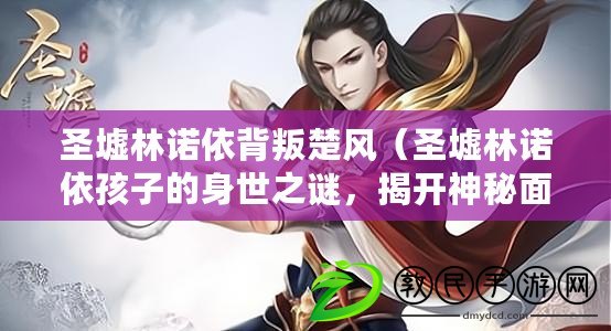 圣墟林諾依背叛楚風（圣墟林諾依孩子的身世之謎，揭開神秘面紗）