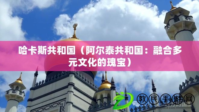 哈卡斯共和國(阿爾泰共和國:融合多元文化的瑰寶) 哈卡斯共和國(阿爾泰共和國:融合多元文化的瑰寶)