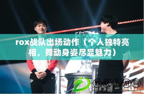 rox戰隊出場動作（個人獨特亮相，舞動身姿盡顯魅力）