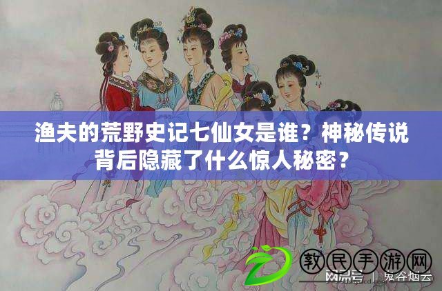 漁夫的荒野史記七仙女是誰？神秘傳說背后隱藏了什么驚人秘密？