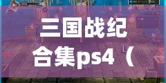 三國戰紀合集ps4（三國戰紀合集PS4全面攻略大揭秘）