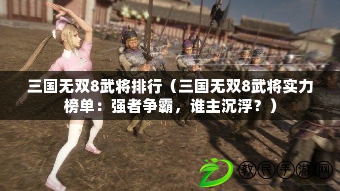 三國無雙8武將排行（三國無雙8武將實力榜單：強者爭霸，誰主沉??？）