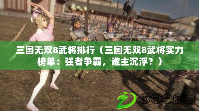 三國無雙8武將排行（三國無雙8武將實力榜單：強者爭霸，誰主沉??？）