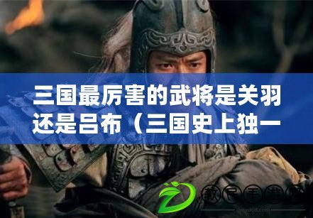 三國最厲害的武將是關羽還是呂布（三國史上獨一無二擊敗呂布的英雄）