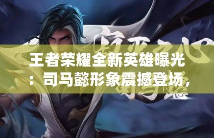 王者榮耀全新英雄曝光：司馬懿形象震撼登場，王者風范盡顯無余