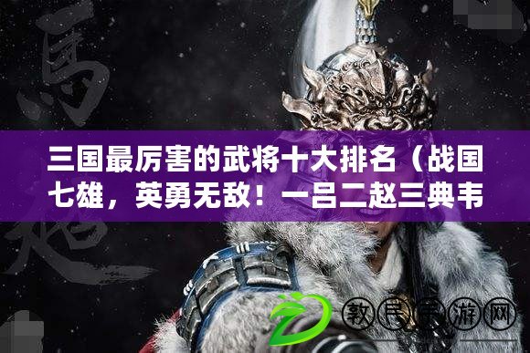 三國最厲害的武將十大排名（戰國七雄，英勇無敵！一呂二趙三典韋，四關五馬六張飛閃耀邊疆）