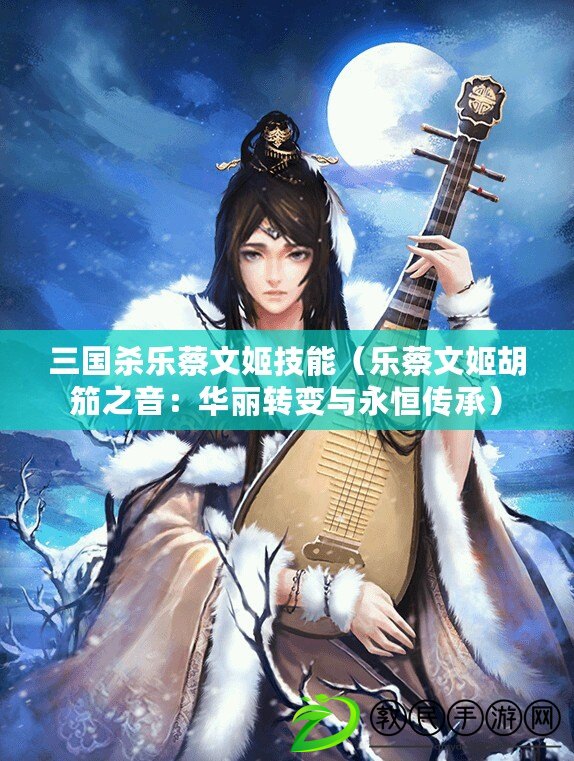三國殺樂蔡文姬技能（樂蔡文姬胡笳之音：華麗轉變與永恒傳承）