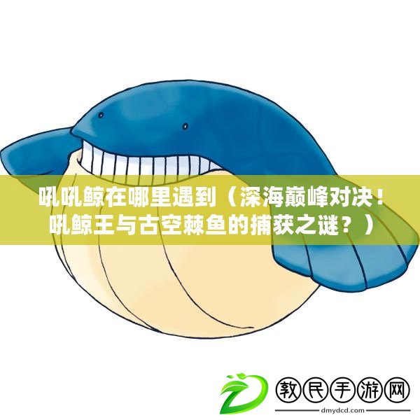 吼吼鯨在哪里遇到（深海巔峰對決！吼鯨王與古空棘魚的捕獲之謎？）