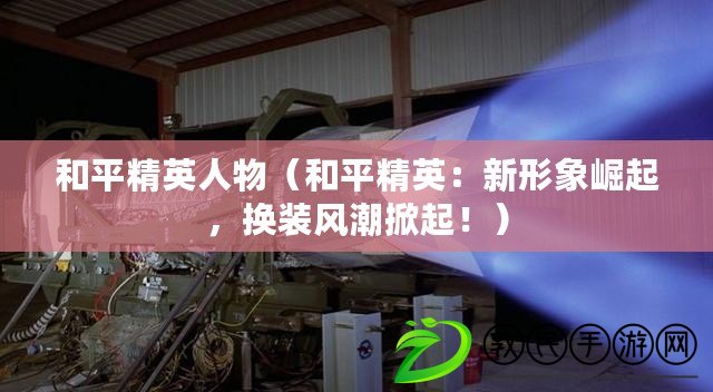 和平精英人物（和平精英：新形象崛起，換裝風潮掀起?。? title=